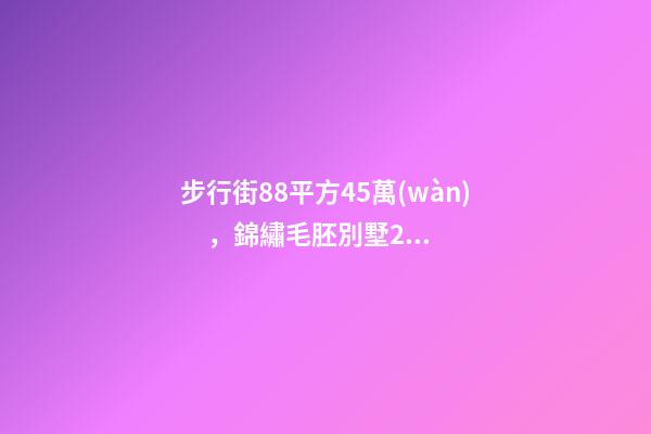 步行街88平方45萬(wàn)，錦繡毛胚別墅230萬(wàn)，城南自建房273平帶院165萬(wàn)